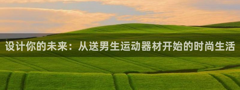 南宫大舞台官网下载平台注册流程视频：设计你的未来：从送男生运